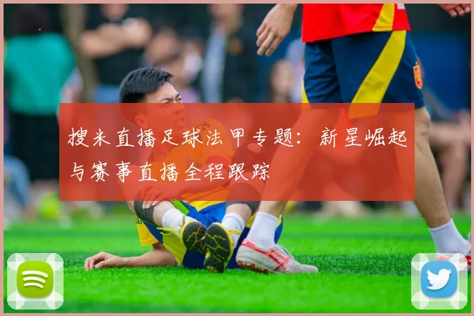 搜米直播足球法甲专题：新星崛起与赛事直播全程跟踪
