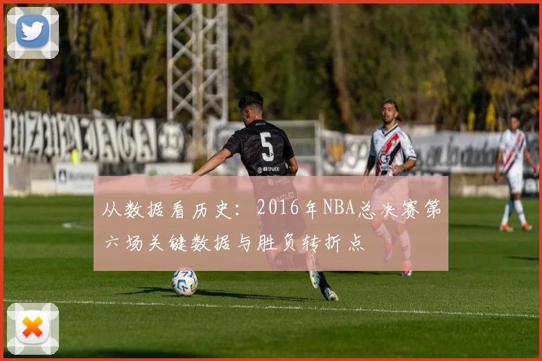 从数据看历史：2016年NBA总决赛第六场关键数据与胜负转折点