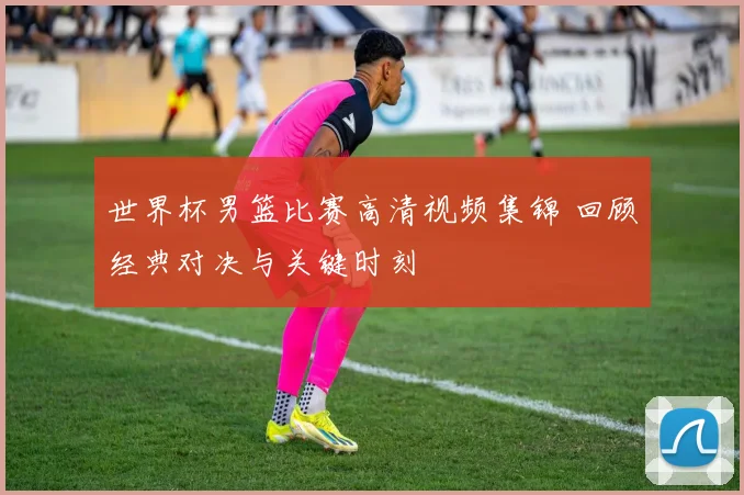 世界杯男篮比赛高清视频集锦 回顾经典对决与关键时刻