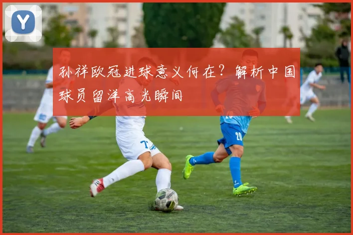 孙祥欧冠进球意义何在？解析中国球员留洋高光瞬间