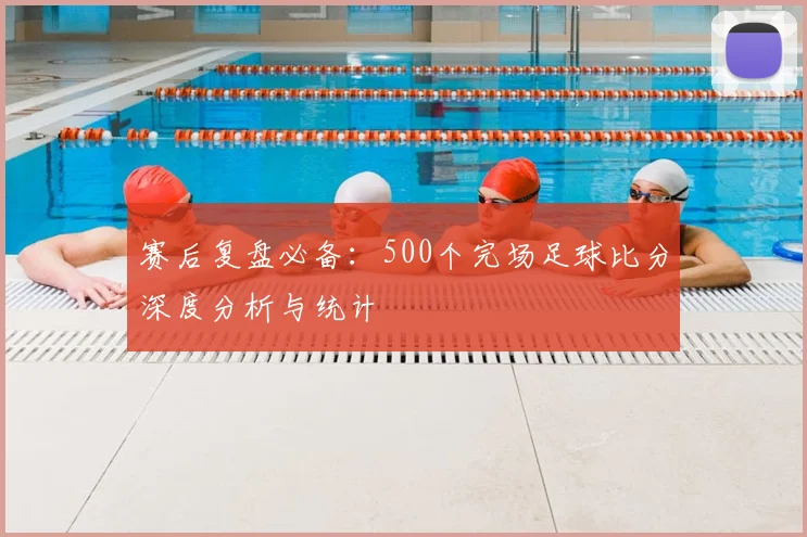 赛后复盘必备：500个完场足球比分深度分析与统计