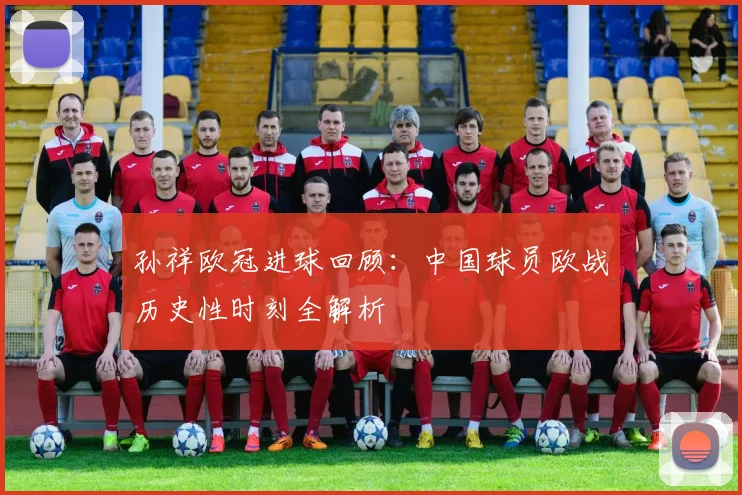 孙祥欧冠进球回顾：中国球员欧战历史性时刻全解析