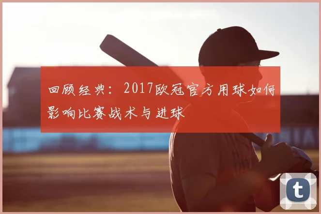 回顾经典：2017欧冠官方用球如何影响比赛战术与进球